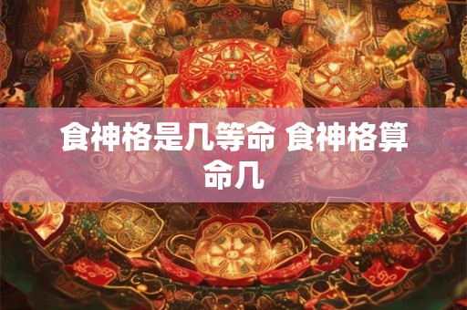 食神格是几等命 食神格算命几 食神格是几等命 食神格算命几