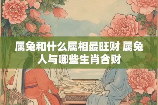 属兔和什么属相最旺财 属兔人与哪些生肖合财