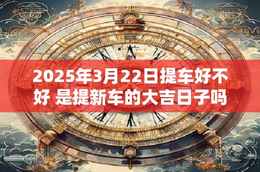 2025年3月22日提车好不好 是提新车的大吉日子吗