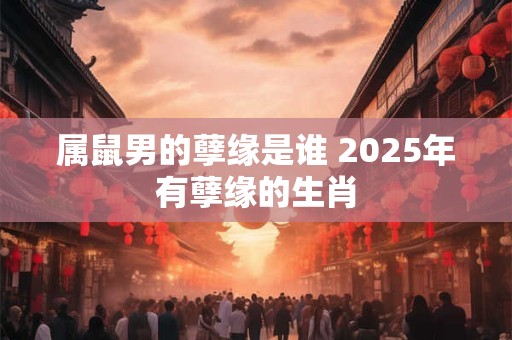属鼠男的孽缘是谁 2025年有孽缘的生肖