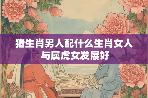 猪生肖男人配什么生肖女人 与属虎女发展好