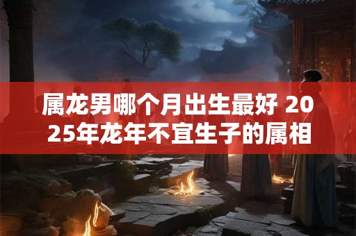 属龙男哪个月出生最好 2025年龙年不宜生子的属相