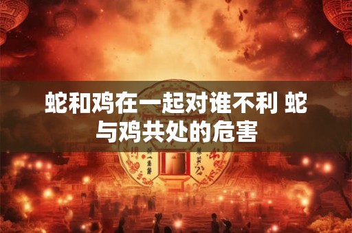 蛇和鸡在一起对谁不利 蛇与鸡共处的危害