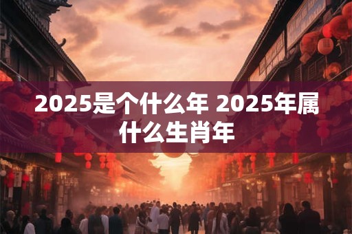 2025是个什么年 2025年属什么生肖年