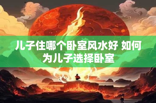 儿子住哪个卧室风水好 如何为儿子选择卧室