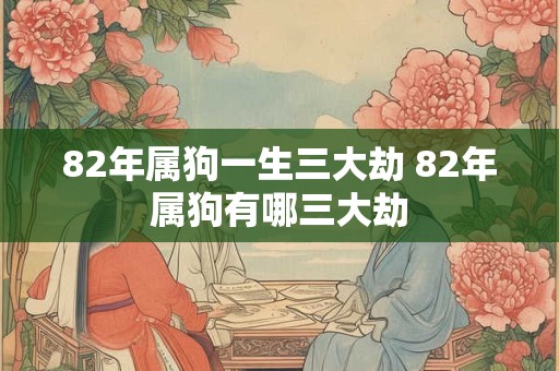 82年属狗一生三大劫 82年属狗有哪三大劫