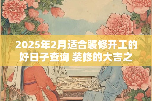 2025年2月适合装修开工的好日子查询 装修的大吉之日