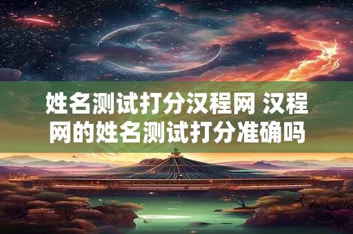 姓名测试打分汉程网 汉程网的姓名测试打分准确吗