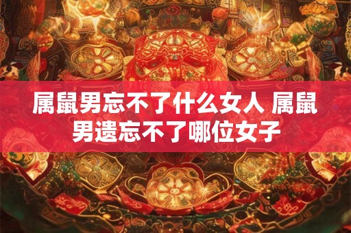 属鼠男忘不了什么女人 属鼠男遗忘不了哪位女子