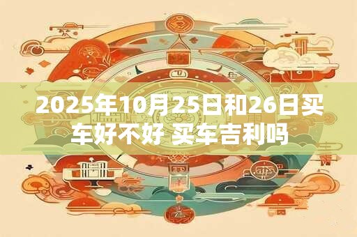 2025年10月25日和26日买车好不好 买车吉利吗