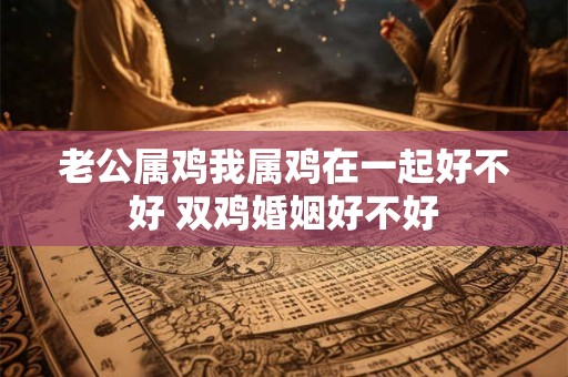 老公属鸡我属鸡在一起好不好 双鸡婚姻好不好