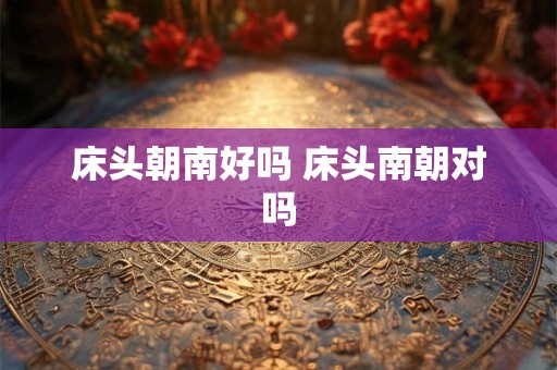 床头朝南好吗 床头南朝对吗