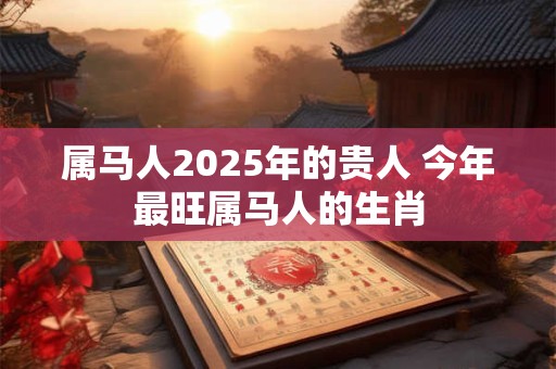 属马人2025年的贵人 今年最旺属马人的生肖