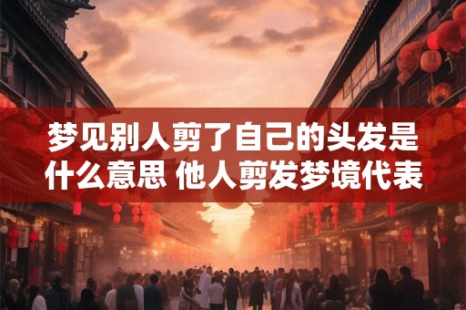 梦见别人剪了自己的头发是什么意思 他人剪发梦境代表什么
