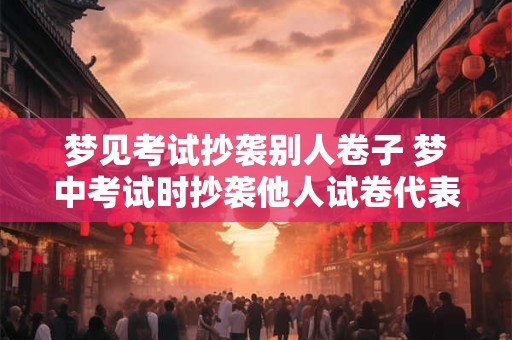 梦见考试抄袭别人卷子 梦中考试时抄袭他人试卷代表什么意义