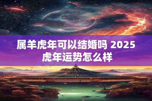 属羊虎年可以结婚吗 2025 虎年运势怎么样