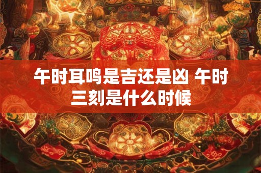 午时耳鸣是吉还是凶 午时三刻是什么时候
