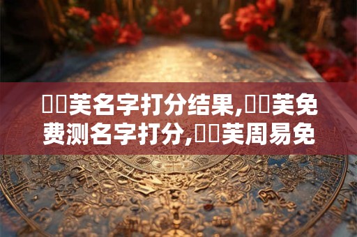 張學芙名字打分结果,張學芙免费测名字打分,張學芙周易免费测名字打分