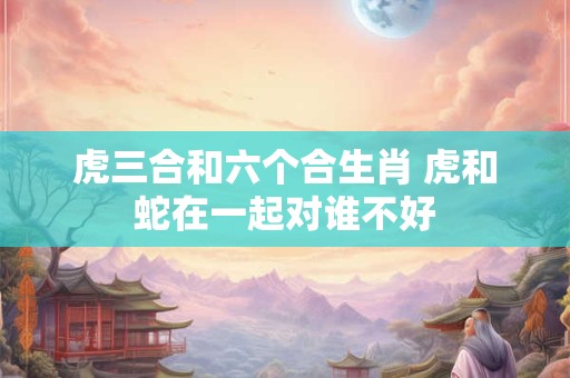 虎三合和六个合生肖 虎和蛇在一起对谁不好