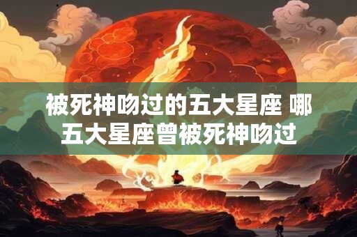 被死神吻过的五大星座 哪五大星座曾被死神吻过