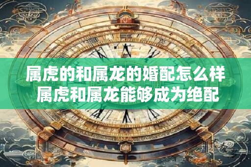 属虎的和属龙的婚配怎么样 属虎和属龙能够成为绝配吗