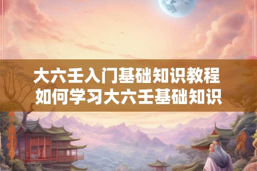 大六壬入门基础知识教程 如何学习大六壬基础知识