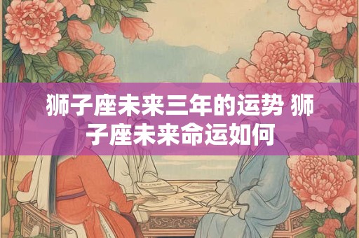 狮子座未来三年的运势 狮子座未来命运如何
