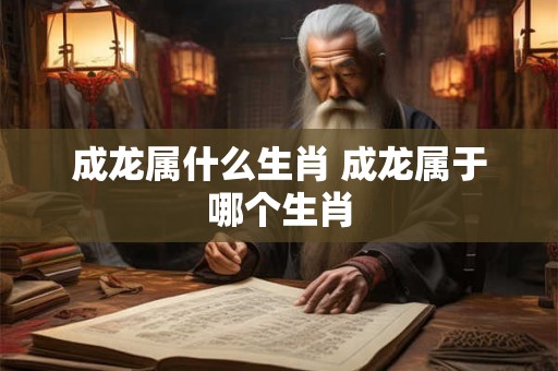 成龙属什么生肖 成龙属于哪个生肖 成龙属什么生肖 成龙属于哪个生肖