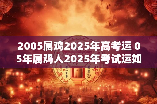 2005属鸡2025年高考运 05年属鸡人2025年考试运如何