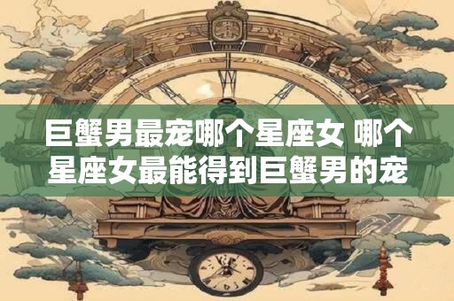 巨蟹男最宠哪个星座女 哪个星座女最能得到巨蟹男的宠爱