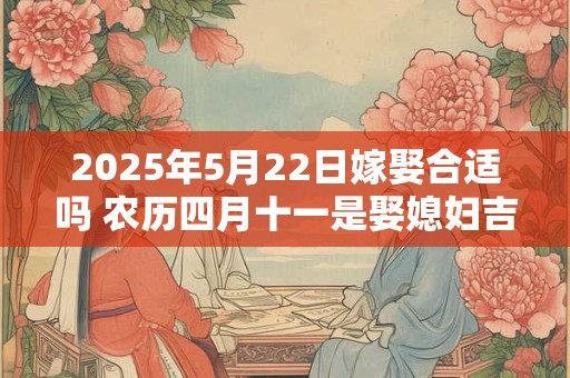2025年5月22日嫁娶合适吗 农历四月十一是娶媳妇吉日吗