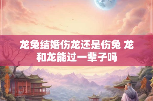 龙兔结婚伤龙还是伤兔 龙和龙能过一辈子吗 龙兔结婚伤龙还是伤兔 龙和龙能过一辈子吗