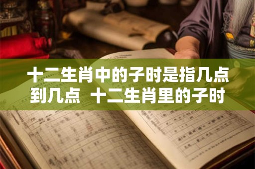 十二生肖中的子时是指几点到几点  十二生肖里的子时是什么时间