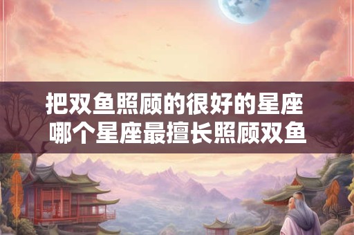把双鱼照顾的很好的星座 哪个星座最擅长照顾双鱼