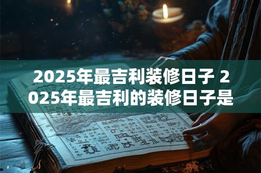 2025年最吉利装修日子 2025年最吉利的装修日子是哪一天