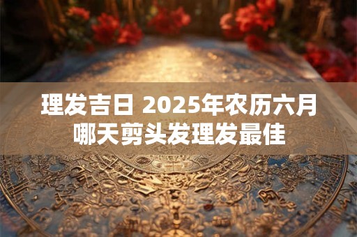 理发吉日 2025年农历六月哪天剪头发理发最佳