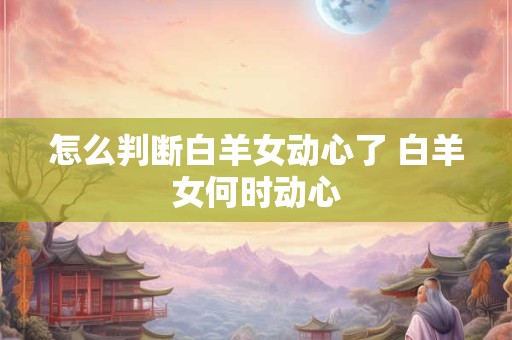 怎么判断白羊女动心了 白羊女何时动心