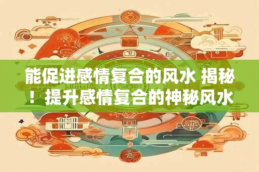 能促进感情复合的风水 揭秘！提升感情复合的神秘风水宝地