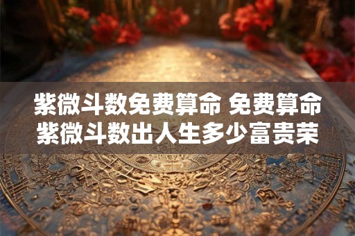 紫微斗数免费算命 免费算命紫微斗数出人生多少富贵荣华