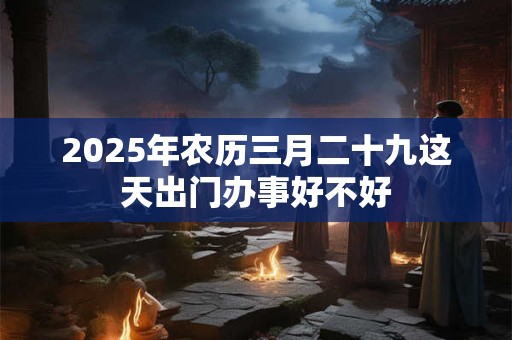 2025年农历三月二十九这天出门办事好不好