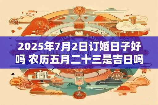 2025年7月2日订婚日子好吗 农历五月二十三是吉日吗