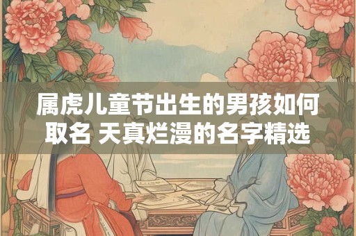属虎儿童节出生的男孩如何取名 天真烂漫的名字精选