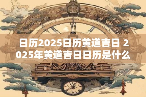 日历2025日历黄道吉日 2025年黄道吉日日历是什么