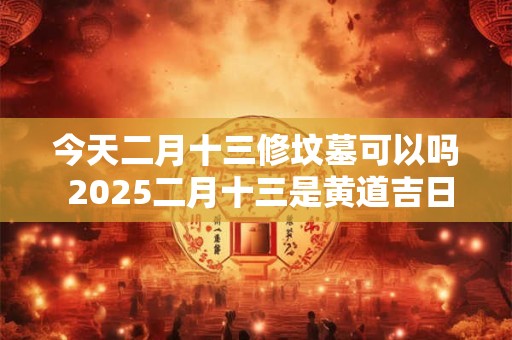 今天二月十三修坟墓可以吗 2025二月十三是黄道吉日吗 今天二月十三修坟墓可以吗 2025二月十三是黄道吉日吗