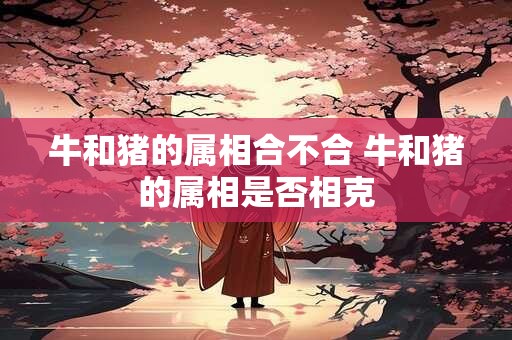 牛和猪的属相合不合 牛和猪的属相是否相克