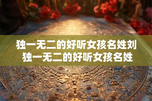 独一无二的好听女孩名姓刘 独一无二的好听女孩名姓郑