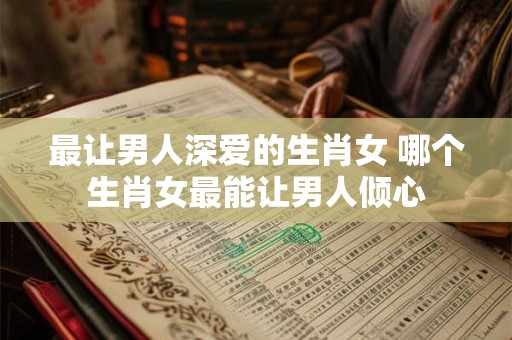 最让男人深爱的生肖女 哪个生肖女最能让男人倾心