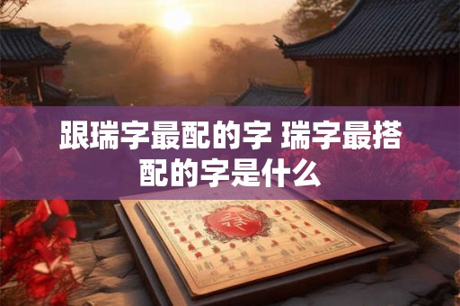 跟瑞字最配的字 瑞字最搭配的字是什么