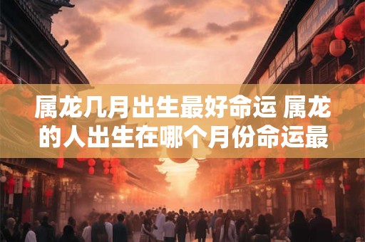 属龙几月出生最好命运 属龙的人出生在哪个月份命运最好