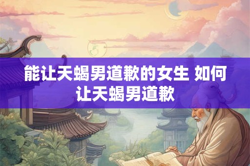 能让天蝎男道歉的女生 如何让天蝎男道歉